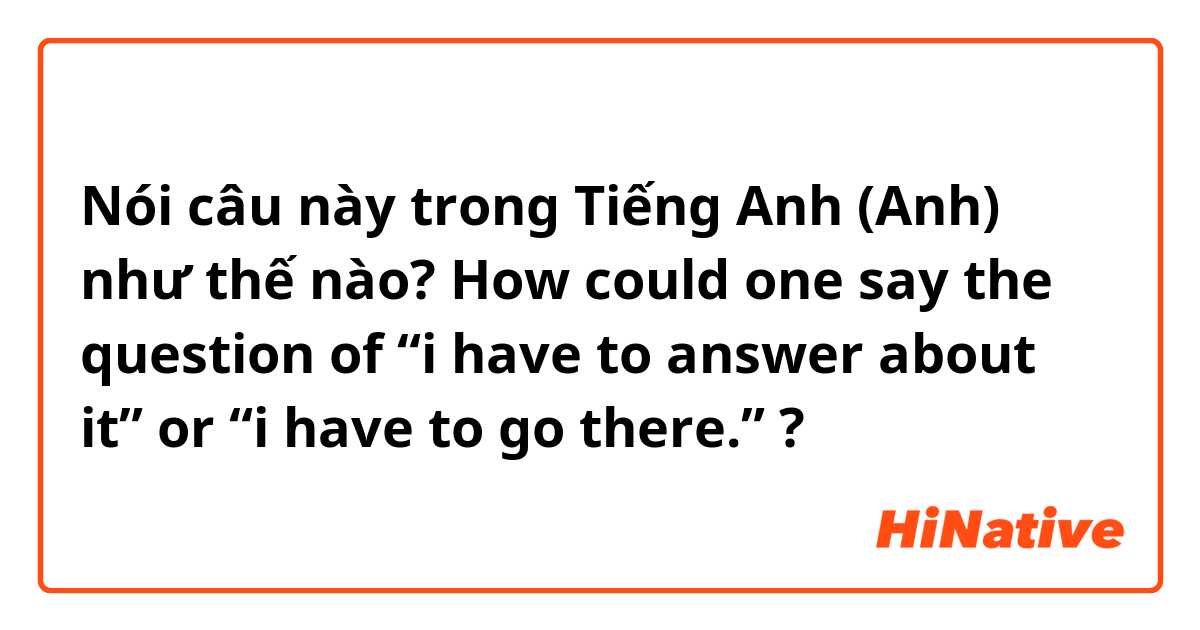Nói câu này trong Tiếng Anh (Anh) như thế nào? How could one say the question of “i have to answer about it” or “i have to go there.” ? 