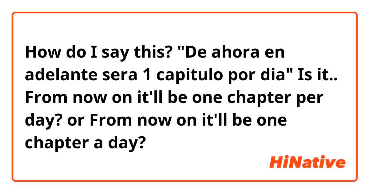 How do I say this?
"De ahora en adelante sera 1 capitulo por dia"
Is it..
From now on it'll be one chapter per day?
or
From now on it'll be one chapter a day? 