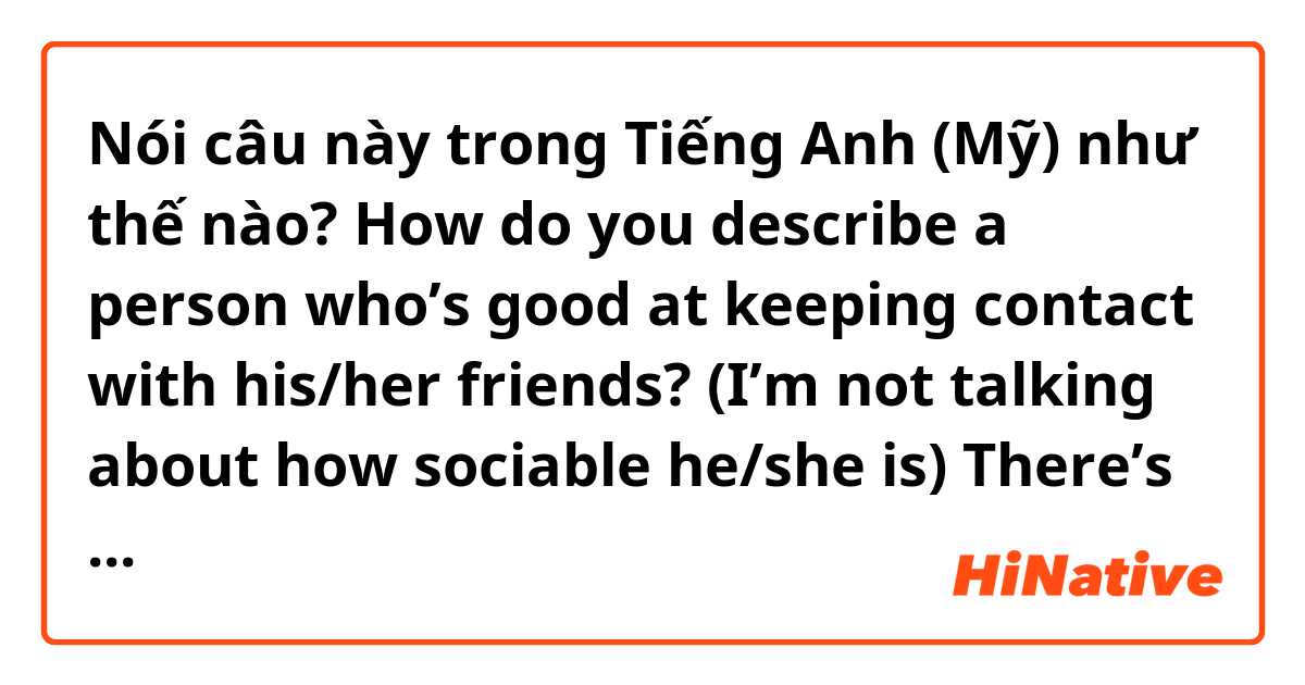Nói câu này trong Tiếng Anh (Mỹ) như thế nào? How do you describe a person who’s good at keeping contact with his/her friends? (I’m not talking about how sociable he/she is) There’s always a kind of people who won’t just disappear in your life. Is there a word for it? thank you :)