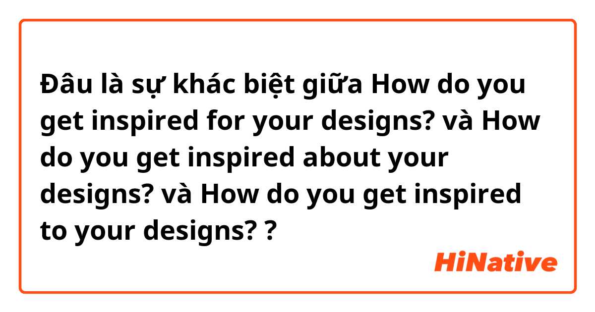 Đâu là sự khác biệt giữa How do you get inspired for your designs? và How do you get inspired about your designs?  và How do you get inspired to your designs? ?