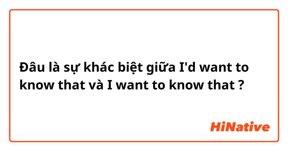 Đâu là sự khác biệt giữa I'd want to know that và I want to know that ?