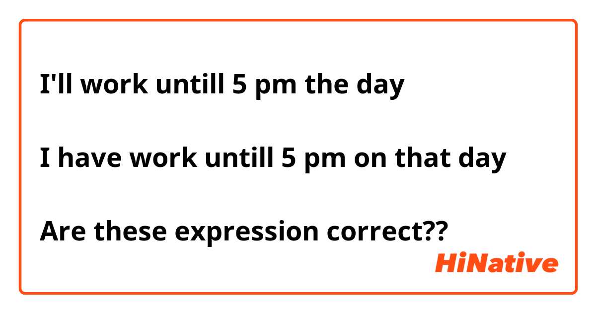 I'll work untill 5 pm the day

I have work untill 5 pm on that day

Are these expression correct??