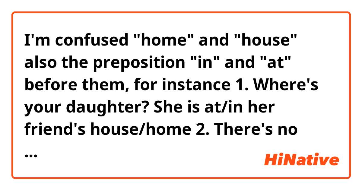 I'm confused "home" and "house" also the preposition "in" and "at" before them, for instance
1. Where's your daughter?
She is at/in her friend's house/home
2. There's no air-conditioner in/at my house/home.
Which are correct?