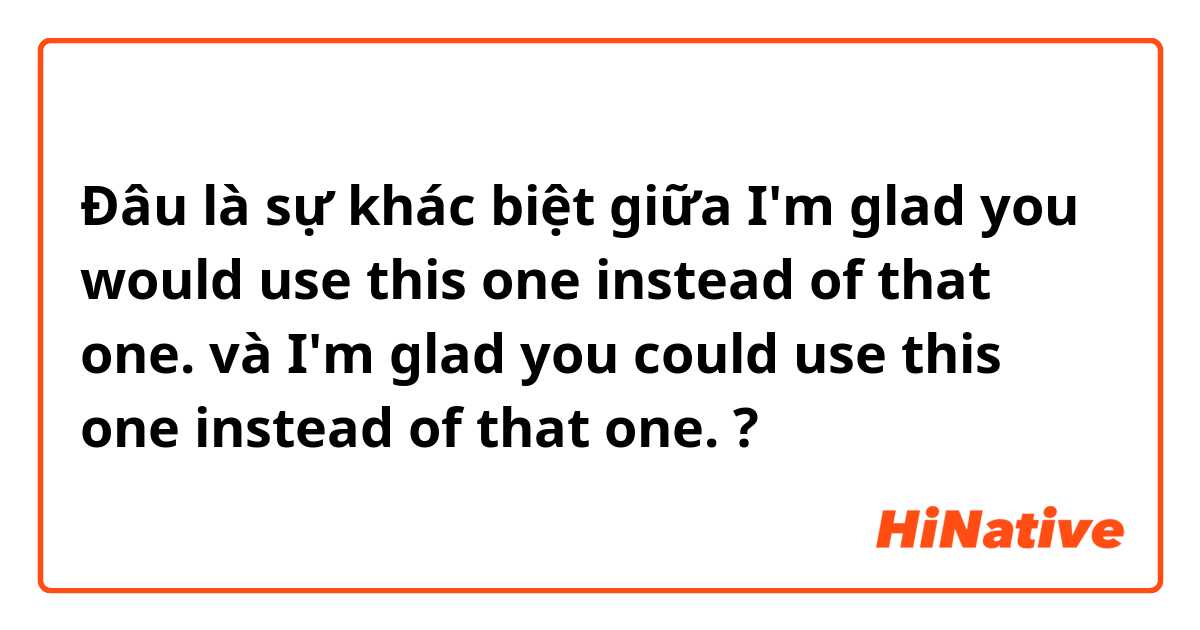 Đâu là sự khác biệt giữa I'm glad you would use this one instead of that one. và I'm glad you could use this one instead of that one. ?