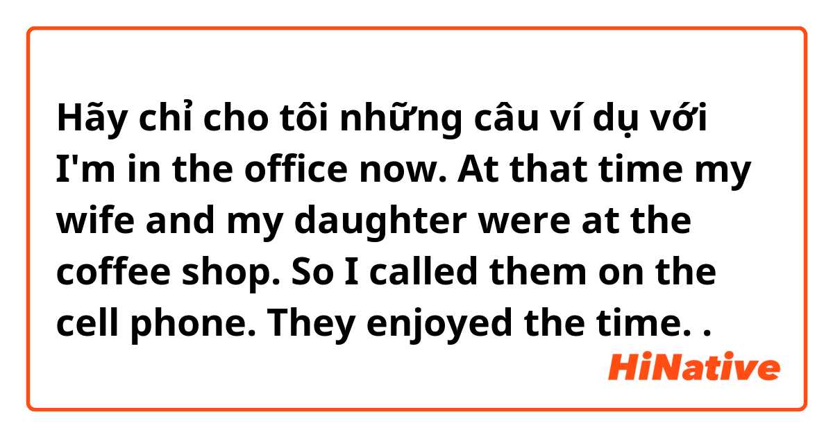 Hãy chỉ cho tôi những câu ví dụ với I'm in the office now. At that time my wife and my daughter were at the coffee shop. So I called them on the cell phone. They enjoyed the time. 
.