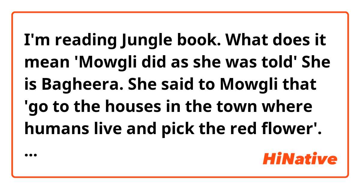 I'm reading Jungle book.

What does it mean 'Mowgli did as she was told'

She is Bagheera.

She said to Mowgli that 'go to the houses in the town where humans live and pick the red flower'.

She told him but Why not 'Mowgli did as she told'??

What's difference 'did as she was told' and 'did as she told'??