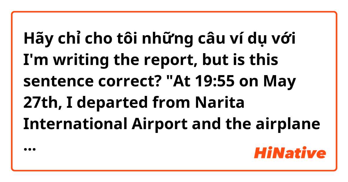 Hãy chỉ cho tôi những câu ví dụ với I'm writing the report, but is this sentence correct?

"At 19:55 on May 27th, I departed from Narita International Airport and the airplane took off for Australia.".