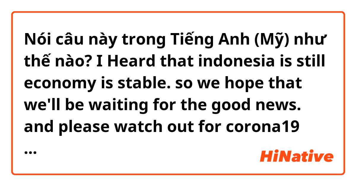 Nói câu này trong Tiếng Anh (Mỹ) như thế nào? I Heard that indonesia is still economy is stable.
so we hope that we'll be waiting for the good news.
and  please watch out for corona19

best regards,
____