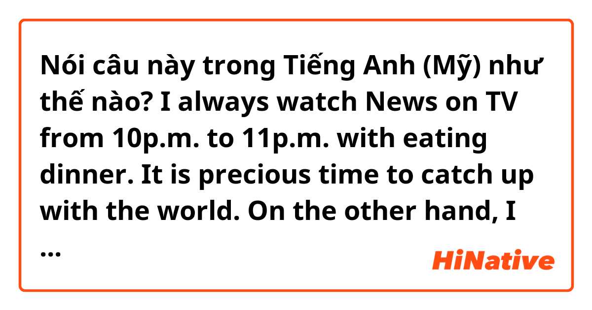 Nói câu này trong Tiếng Anh (Mỹ) như thế nào? I always watch News on TV from 10p.m. to 11p.m. with eating dinner. It is precious time to catch up with the world. On the other hand, I rarely view variety or drama. 