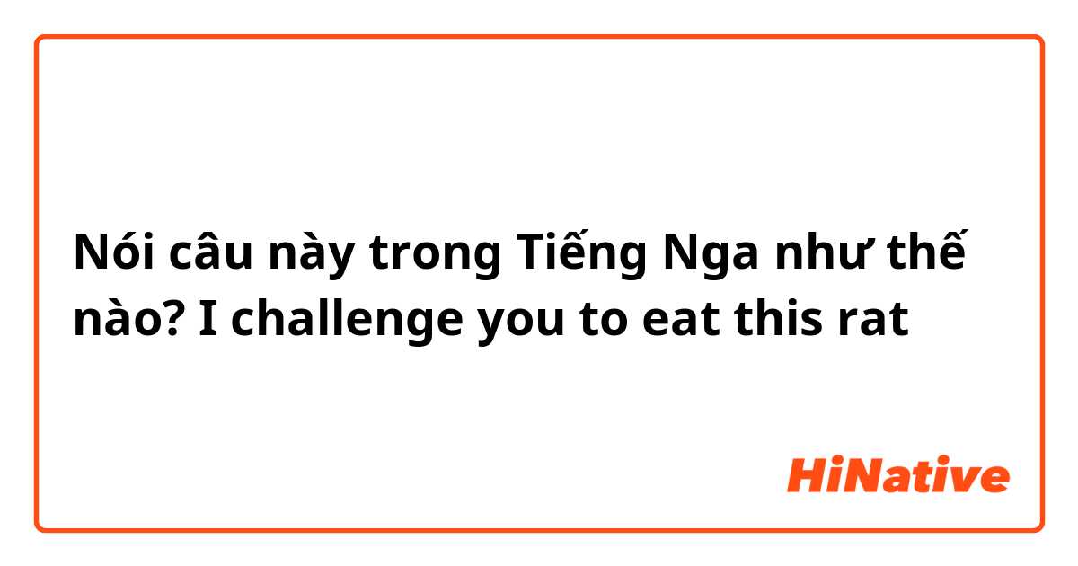 Nói câu này trong Tiếng Nga như thế nào? I challenge you to eat this rat 