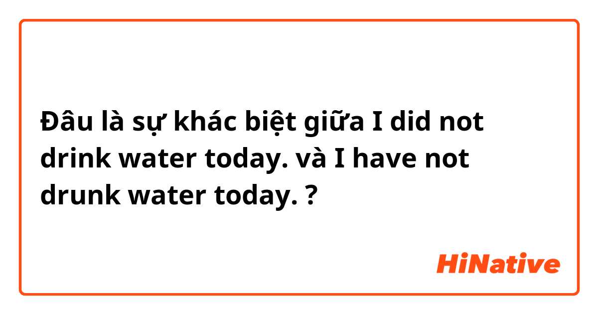 Đâu là sự khác biệt giữa I did not drink water today. và I have not drunk water today. ?
