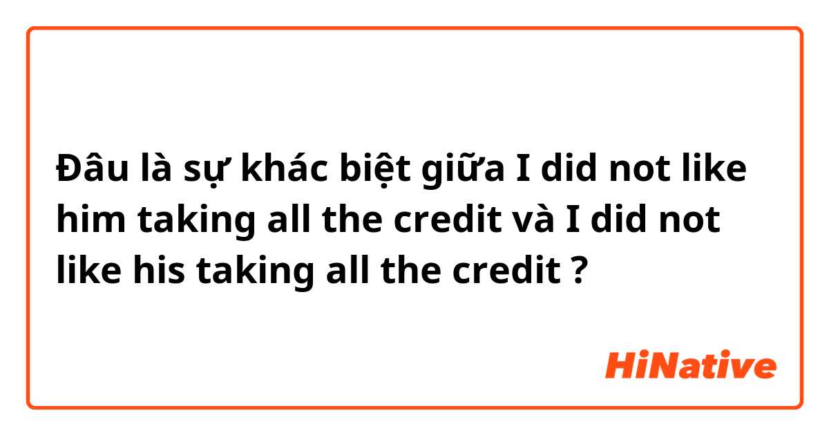 Đâu là sự khác biệt giữa I did not like him taking all the credit và I did not like his taking all the credit ?