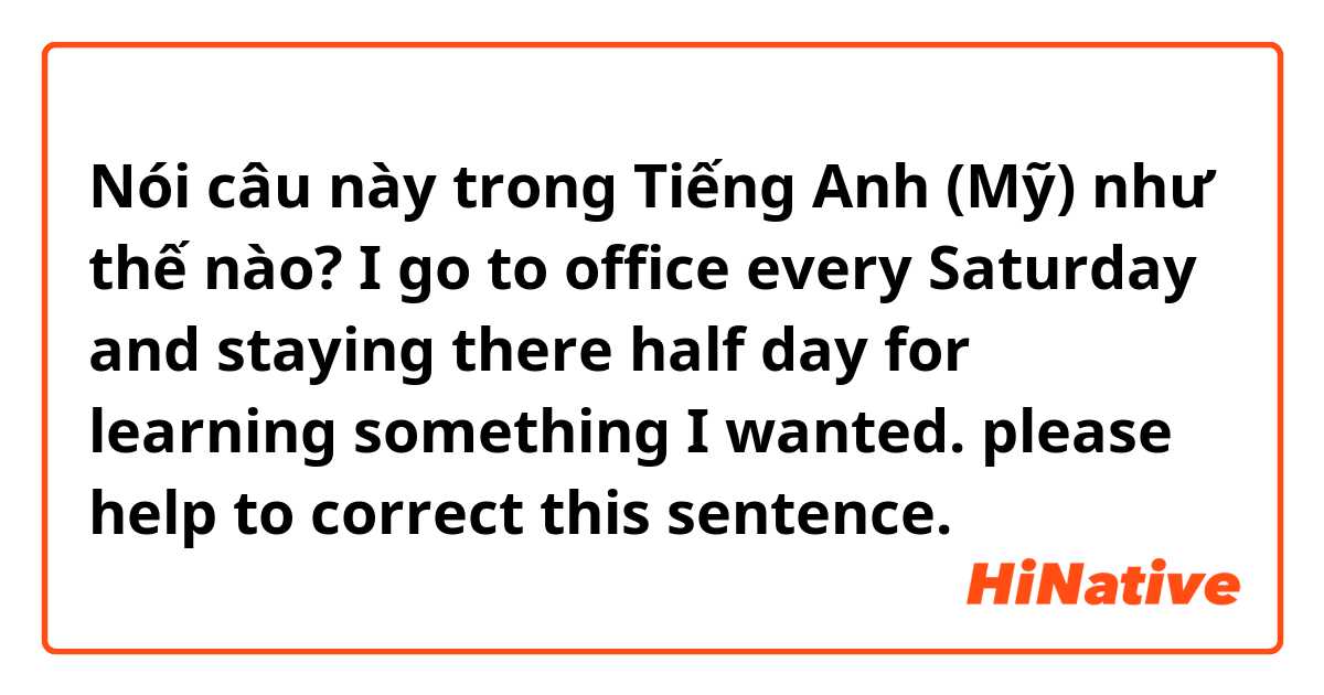 Nói câu này trong Tiếng Anh (Mỹ) như thế nào? I go to office every Saturday and staying there half day for learning something I wanted. please help to correct this sentence.