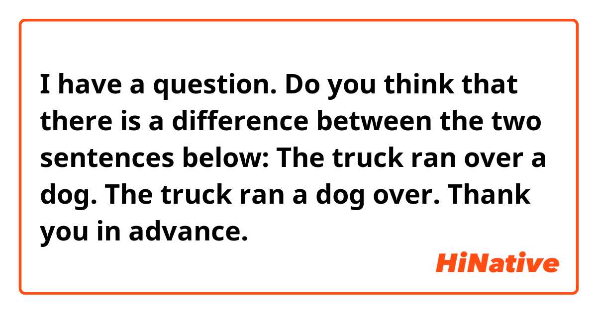 I have a question. Do you think that there is a difference between the two sentences below:

The truck ran over a dog.
The truck ran a dog over.

Thank you in advance.