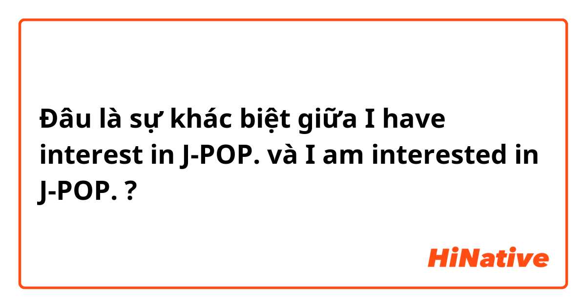 Đâu là sự khác biệt giữa I have interest in J-POP. và I am interested in J-POP. ?