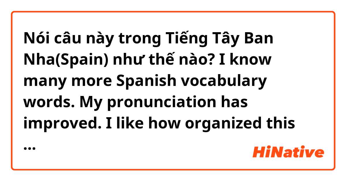 Nói câu này trong Tiếng Tây Ban Nha(Spain) như thế nào? I know many more Spanish vocabulary words. My pronunciation has improved. I like how organized this course is. I enjoyed the interactive assignments. The audio assignments were my favorite.