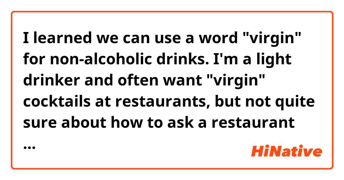 I learned we can use a word "virgin" for non-alcoholic drinks. I'm a light drinker and often want "virgin" cocktails at restaurants, but not quite sure about how to ask a restaurant server...in such a situation, what would you say using a word "virgin"?