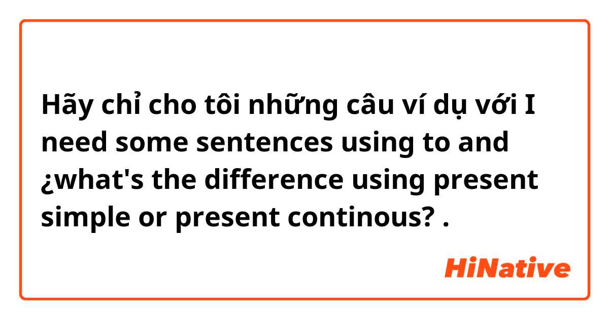 Hãy chỉ cho tôi những câu ví dụ với I need some sentences using to and ¿what's the difference using present simple or present continous?.