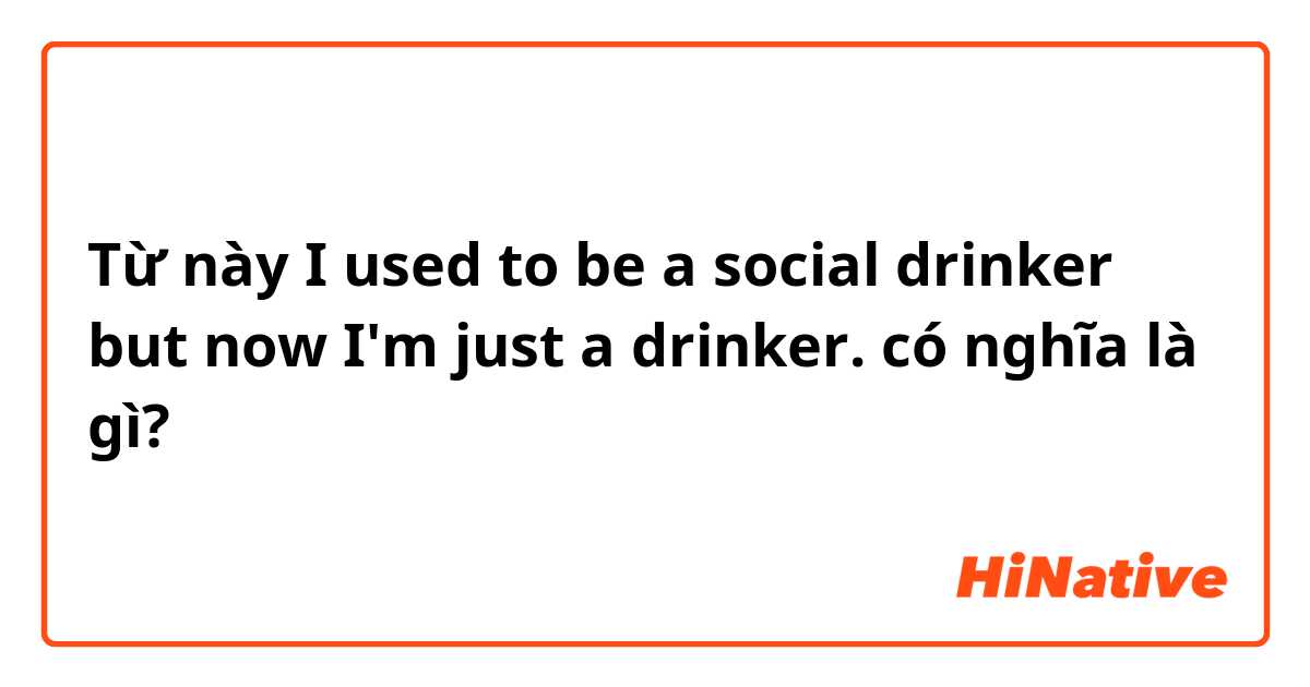 Từ này I used to be a social drinker but now I'm just a drinker.  có nghĩa là gì?