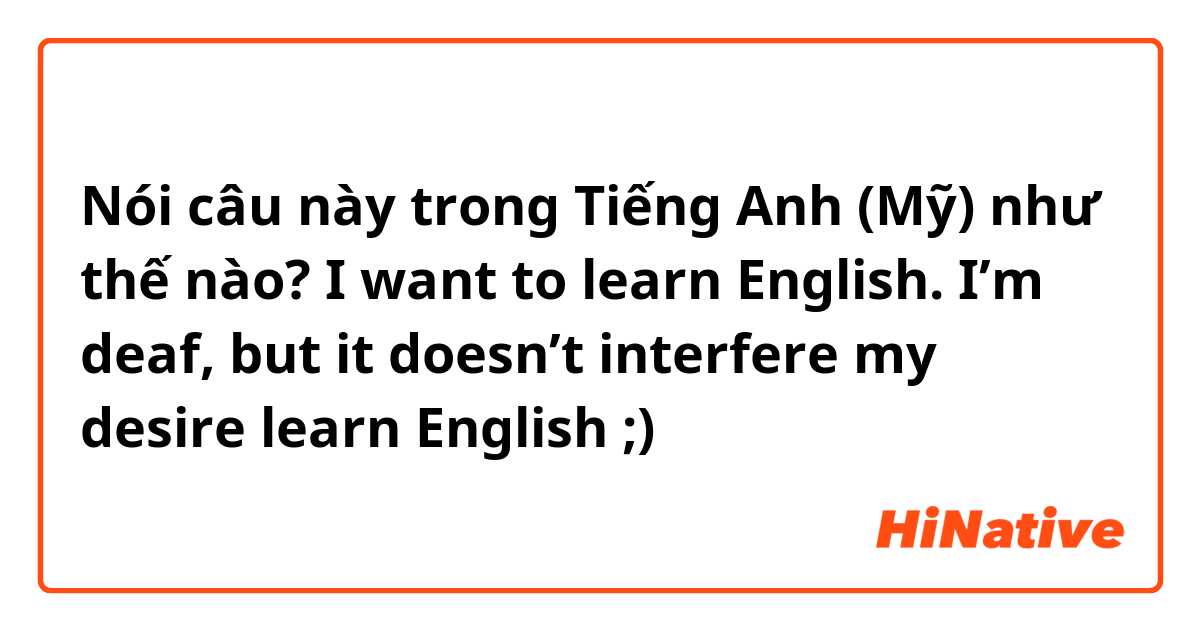 Nói câu này trong Tiếng Anh (Mỹ) như thế nào? I want to learn English. I’m deaf, but it doesn’t interfere my desire learn English ;)