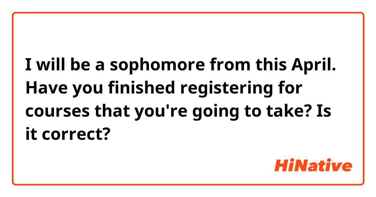 I will be a sophomore from this April.
Have you finished registering for courses that you're going to take?

Is it correct?