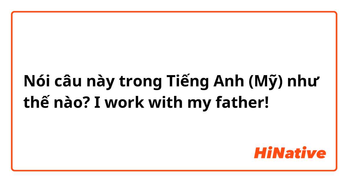 Nói câu này trong Tiếng Anh (Mỹ) như thế nào? I work with my father!
