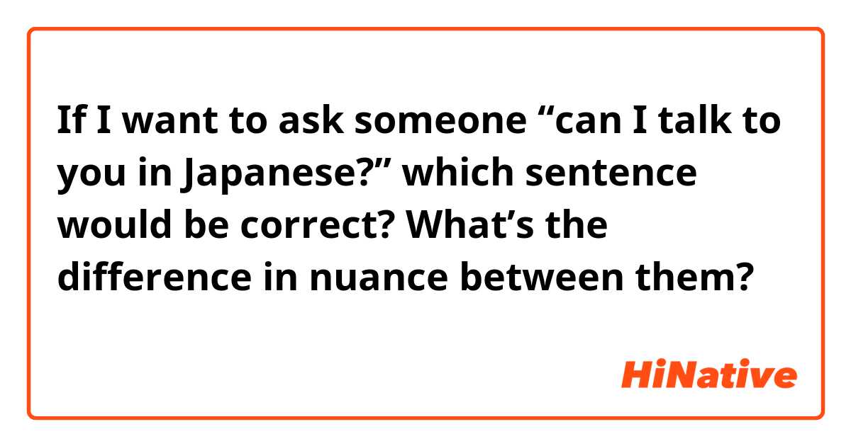If I want to ask someone “can I talk to you in Japanese?” which sentence would be correct? What’s the difference in nuance between them?
日本語で話してもいいですか？
日本語で話すことはできますか？