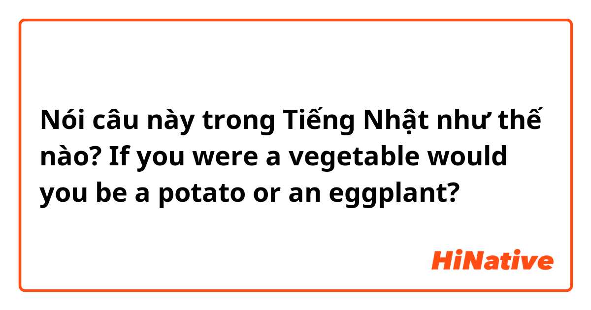 Nói câu này trong Tiếng Nhật như thế nào? If you were a vegetable would you be a potato or an eggplant? 