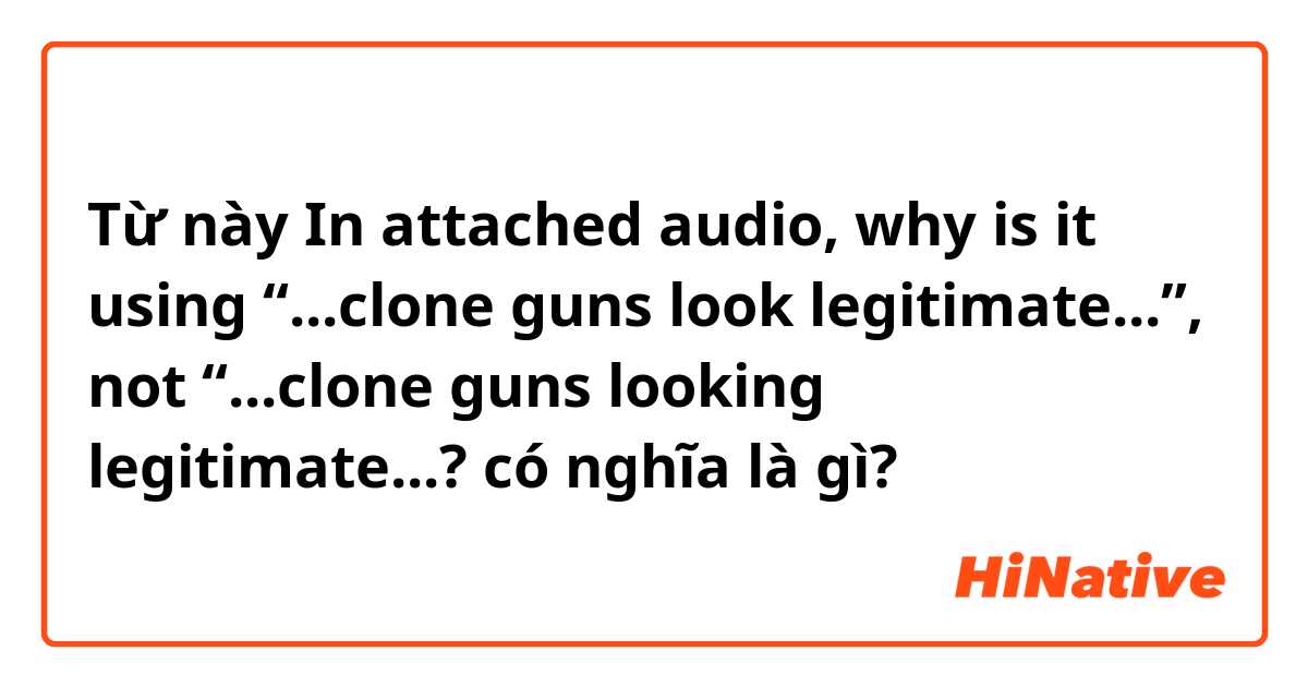 Từ này In attached audio, why is it using “...clone guns look legitimate...”, not “...clone guns looking legitimate...? có nghĩa là gì?