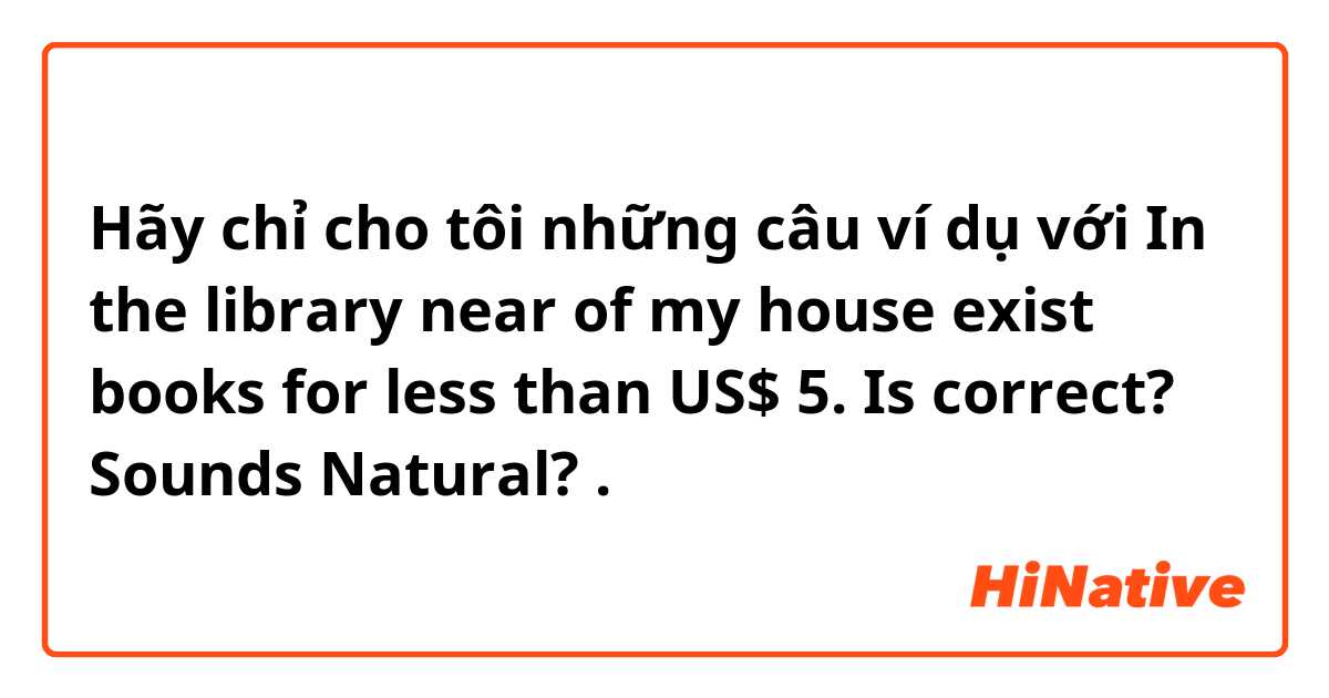 Hãy chỉ cho tôi những câu ví dụ với In the library near of my house exist books for less than US$ 5.

Is correct? Sounds Natural?.