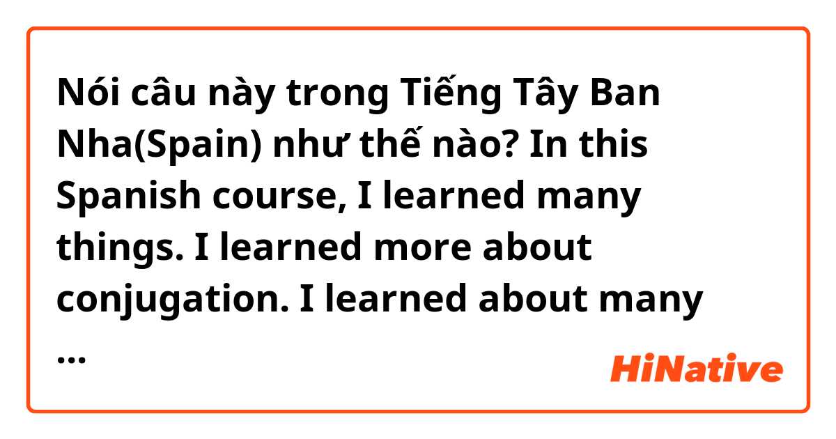 Nói câu này trong Tiếng Tây Ban Nha(Spain) như thế nào? In this Spanish course, I learned many things. I learned more about conjugation. I learned about many cultural beliefs and practices. I learned how to create a conversation. I began writing composition, in Spanish, for the first time.