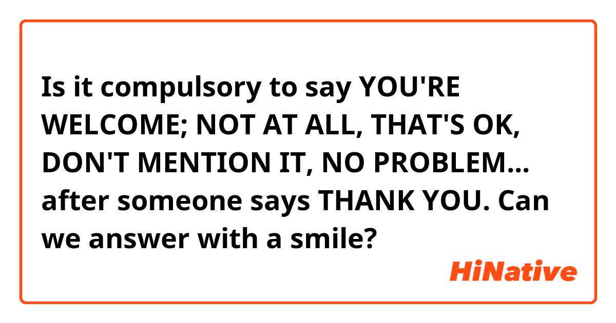 Is it compulsory to say YOU'RE WELCOME; NOT AT ALL, THAT'S OK, DON'T MENTION IT, NO PROBLEM... after someone says THANK YOU. Can we answer with a smile?