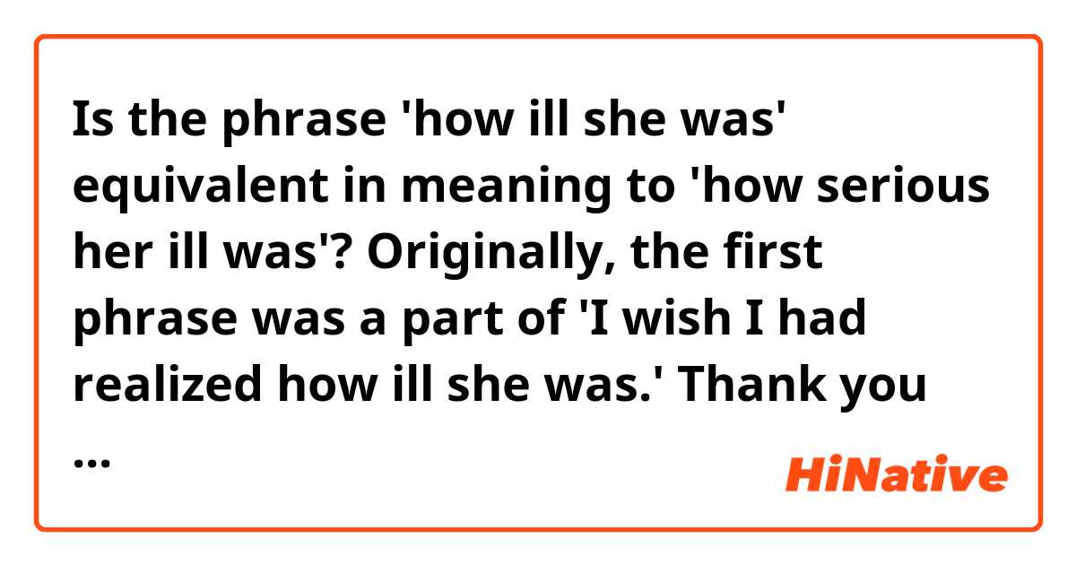 Is the phrase 'how ill she was' equivalent in meaning to 'how serious her ill was'?

Originally, the first phrase was a part of 'I wish I had realized how ill she was.'


Thank you for your help!