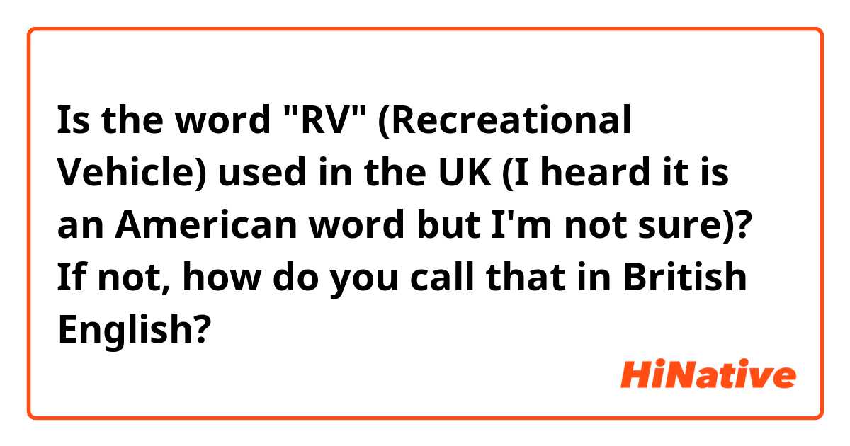 Is the word "RV" (Recreational Vehicle) used in the UK (I heard it is an American word but I'm not sure)? If not, how do you call that in British English?