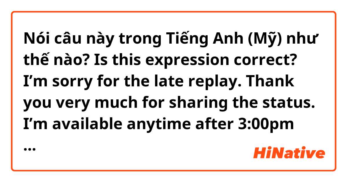 Nói câu này trong Tiếng Anh (Mỹ) như thế nào? Is this expression correct?

I’m sorry for the late replay. Thank you very much for sharing the status. 

I’m available anytime after 3:00pm today. Let me know if this doesn’t work, I will adjust my schedule.  