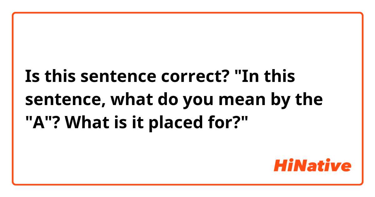 Is this sentence correct?
"In this sentence, what do you mean by the "A"? What is it placed for?"