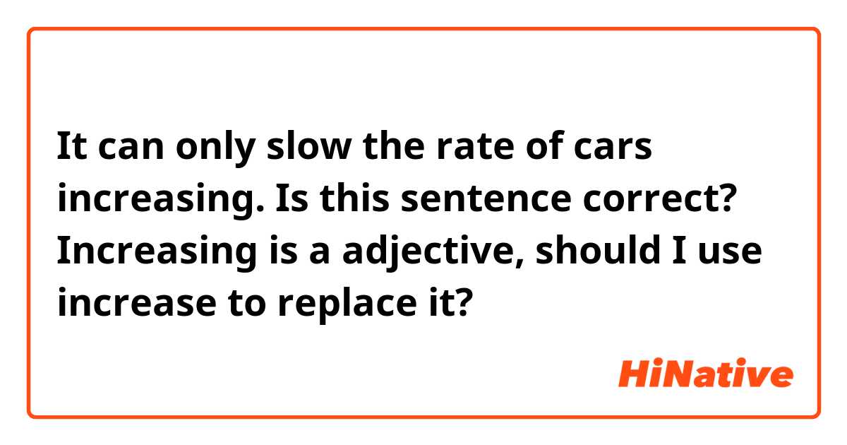It can only slow the rate of cars increasing.

Is this sentence correct? Increasing is a adjective, should I use increase to replace it?