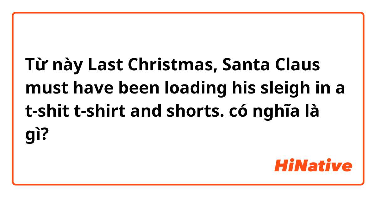 Từ này Last Christmas, Santa Claus must have been loading his sleigh in a t-shit t-shirt and shorts. có nghĩa là gì?