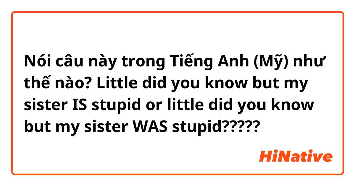 Nói câu này trong Tiếng Anh (Mỹ) như thế nào? Little did you know but my sister IS stupid or little did you know but my sister WAS stupid?????