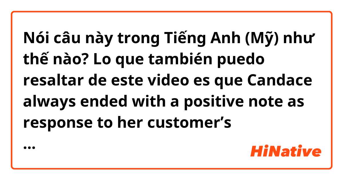 Nói câu này trong Tiếng Anh (Mỹ) như thế nào? Lo que también puedo resaltar de este video es que Candace always ended with a positive note as response to her customer’s objections.



Sorry for the Spanglish 🤭
In this scenario, Candace is a call center agent. 