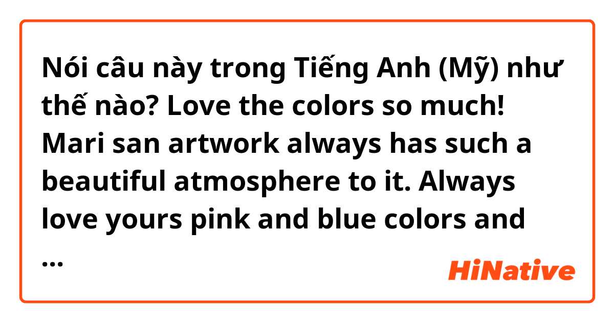Nói câu này trong Tiếng Anh (Mỹ) như thế nào? Love the colors so much! Mari san artwork always has such a beautiful atmosphere to it. Always love yours pink and blue colors and also it’s sooo cool!