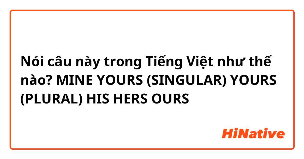 Nói câu này trong Tiếng Việt như thế nào? MINE
YOURS (SINGULAR)
YOURS (PLURAL)
HIS
HERS
OURS