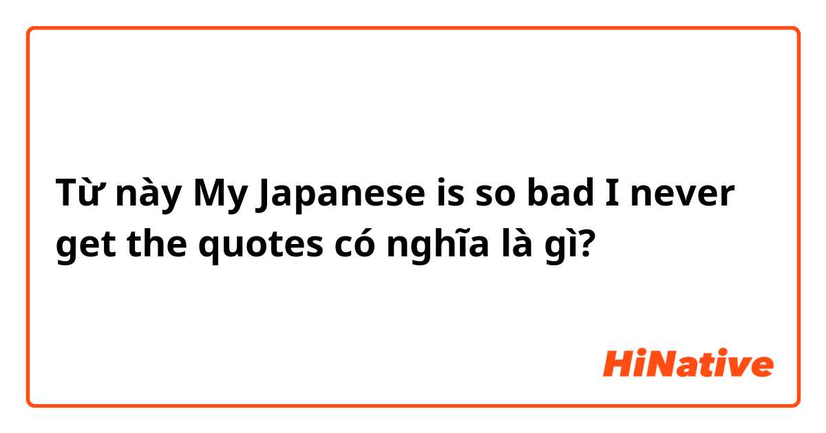 Từ này My Japanese is so bad I never get the quotes  có nghĩa là gì?