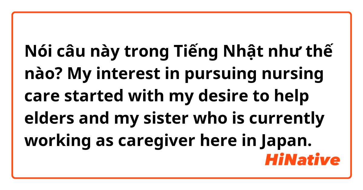 Nói câu này trong Tiếng Nhật như thế nào? My interest in pursuing nursing care started with my desire to help elders and my sister who is currently working as caregiver here in Japan. 