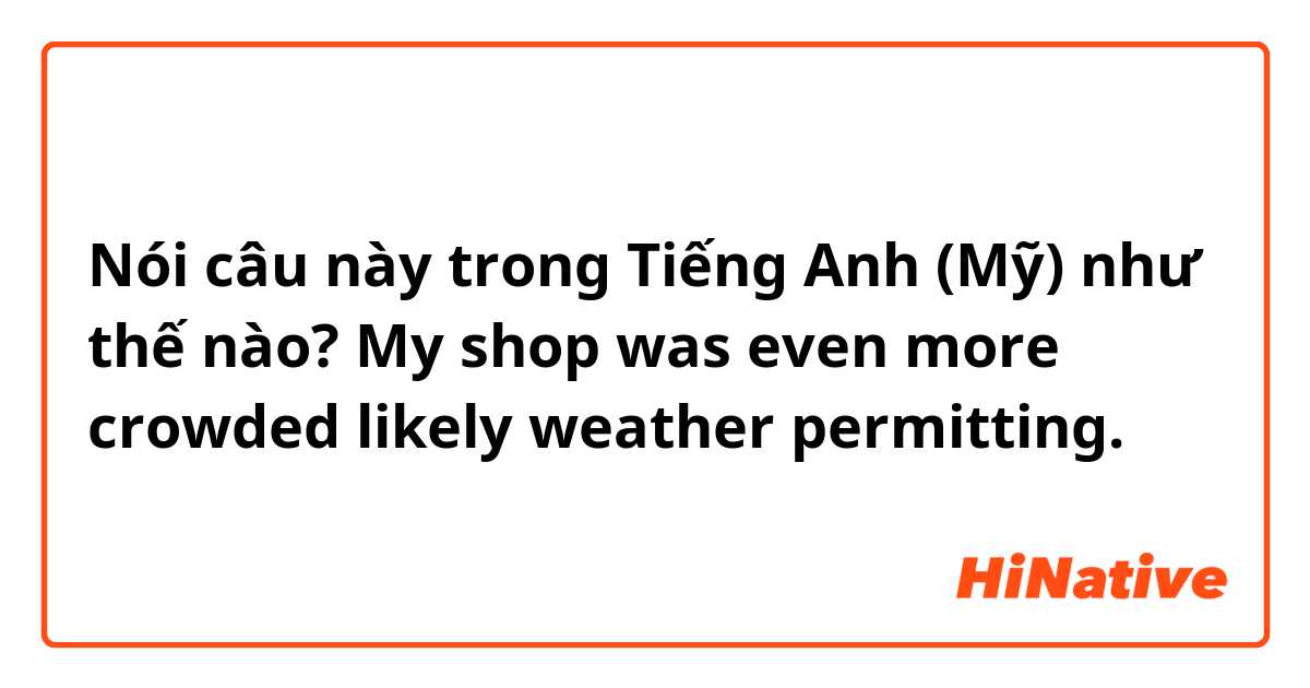 Nói câu này trong Tiếng Anh (Mỹ) như thế nào? My shop was even more crowded likely weather permitting.