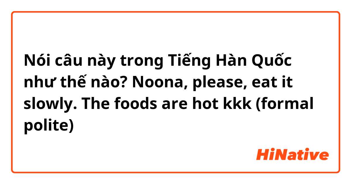Nói câu này trong Tiếng Hàn Quốc như thế nào? Noona, please, eat it slowly. The foods are hot kkk (formal polite)