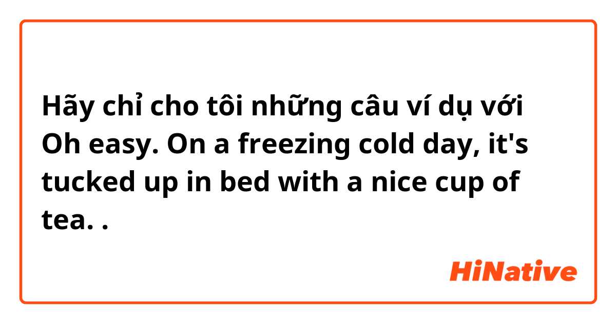 Hãy chỉ cho tôi những câu ví dụ với Oh easy. On a freezing cold day, it's tucked up in bed with a nice cup of tea..