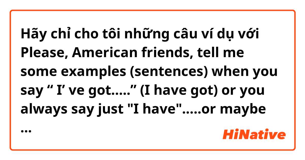 Hãy chỉ cho tôi những câu ví dụ với Please, American friends, tell me some examples (sentences) when you say  “ I’ ve got…..” (I have got) or you always say just "I have".….or maybe you never say this way...Thank you.