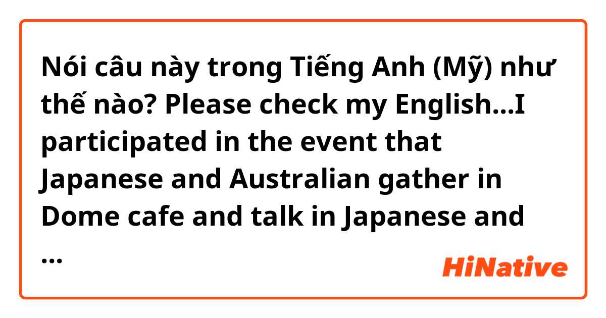 Nói câu này trong Tiếng Anh (Mỹ) như thế nào? Please check my English...I participated in the event that Japanese and Australian gather in Dome cafe and talk in Japanese and English. When everyone was talking in Japanese, I enjoyed it cos I was able to get into conversation.