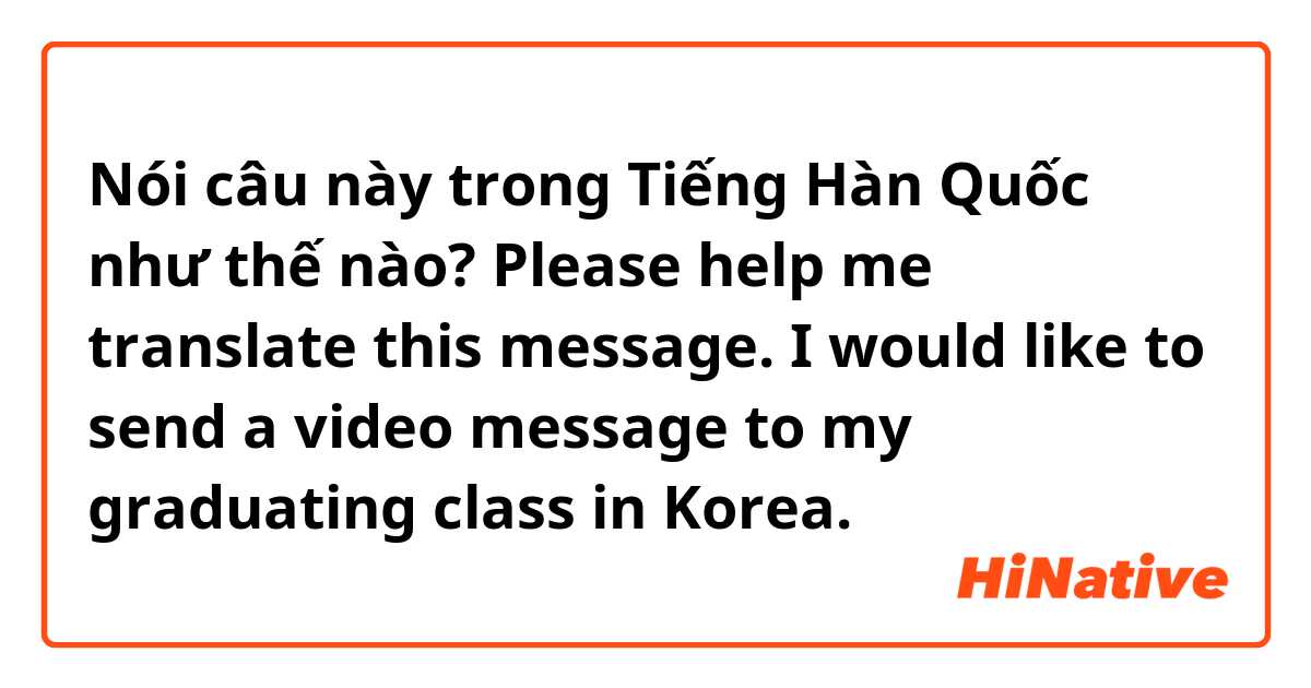 Nói câu này trong Tiếng Hàn Quốc như thế nào? Please help me translate this message. I would like to send a video message to my graduating class in Korea. 